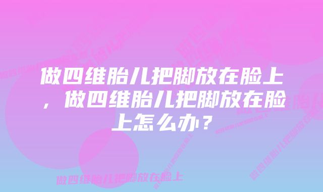 做四维胎儿把脚放在脸上，做四维胎儿把脚放在脸上怎么办？