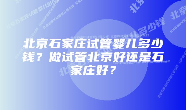 北京石家庄试管婴儿多少钱？做试管北京好还是石家庄好？