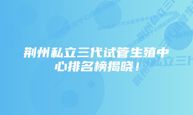 荆州私立三代试管生殖中心排名榜揭晓！