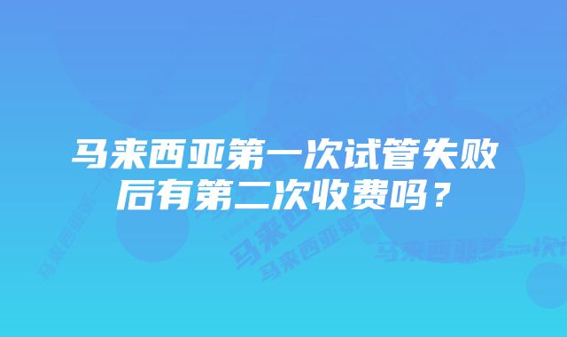 马来西亚第一次试管失败后有第二次收费吗？