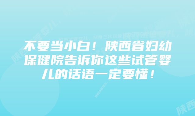 不要当小白！陕西省妇幼保健院告诉你这些试管婴儿的话语一定要懂！