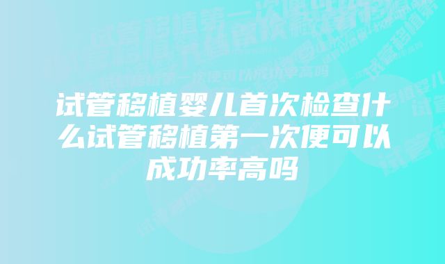 试管移植婴儿首次检查什么试管移植第一次便可以成功率高吗