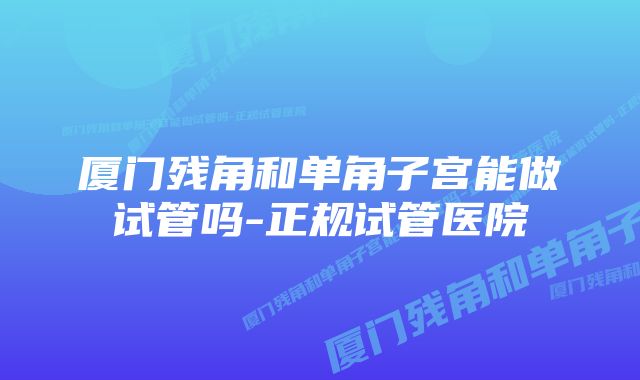 厦门残角和单角子宫能做试管吗-正规试管医院