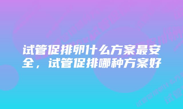 试管促排卵什么方案最安全，试管促排哪种方案好