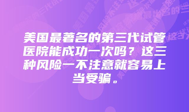 美国最著名的第三代试管医院能成功一次吗？这三种风险一不注意就容易上当受骗。