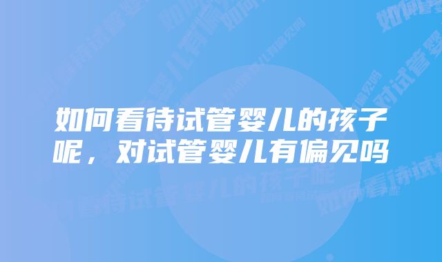 如何看待试管婴儿的孩子呢，对试管婴儿有偏见吗