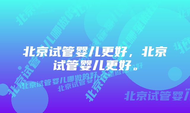 北京试管婴儿更好，北京试管婴儿更好。