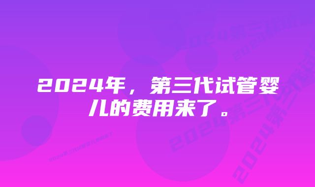 2024年，第三代试管婴儿的费用来了。