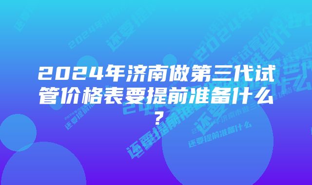 2024年济南做第三代试管价格表要提前准备什么？