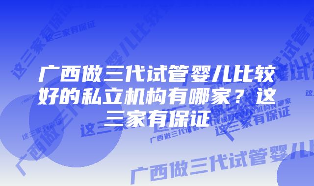 广西做三代试管婴儿比较好的私立机构有哪家？这三家有保证