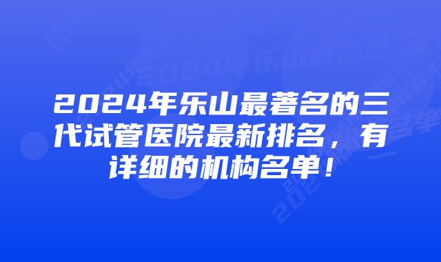 2024年乐山最著名的三代试管医院最新排名，有详细的机构名单！