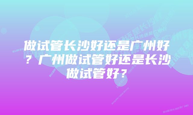 做试管长沙好还是广州好？广州做试管好还是长沙做试管好？