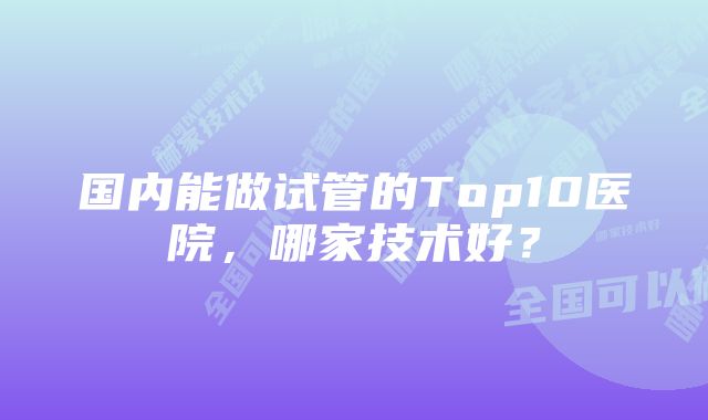 国内能做试管的Top10医院，哪家技术好？