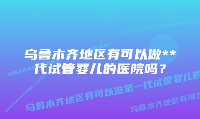 乌鲁木齐地区有可以做**代试管婴儿的医院吗？