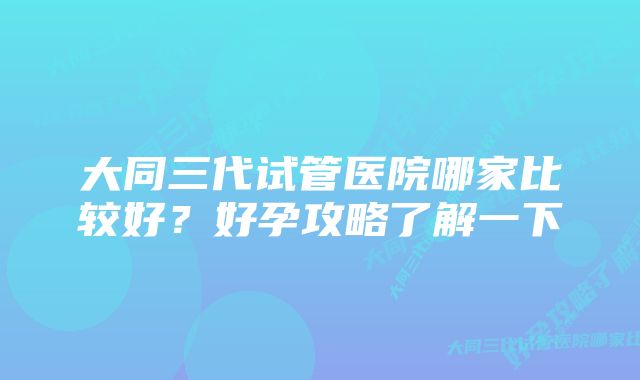 大同三代试管医院哪家比较好？好孕攻略了解一下