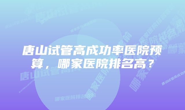 唐山试管高成功率医院预算，哪家医院排名高？