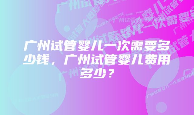 广州试管婴儿一次需要多少钱，广州试管婴儿费用多少？