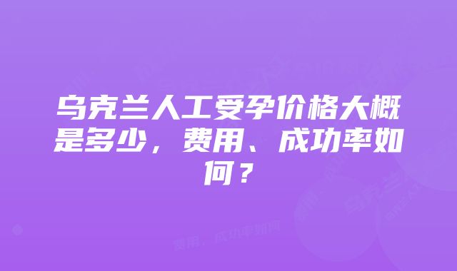 乌克兰人工受孕价格大概是多少，费用、成功率如何？