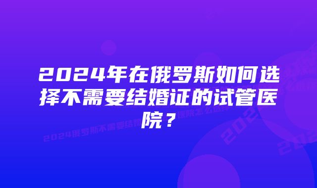 2024年在俄罗斯如何选择不需要结婚证的试管医院？