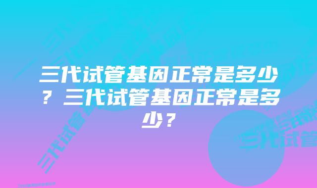 三代试管基因正常是多少？三代试管基因正常是多少？