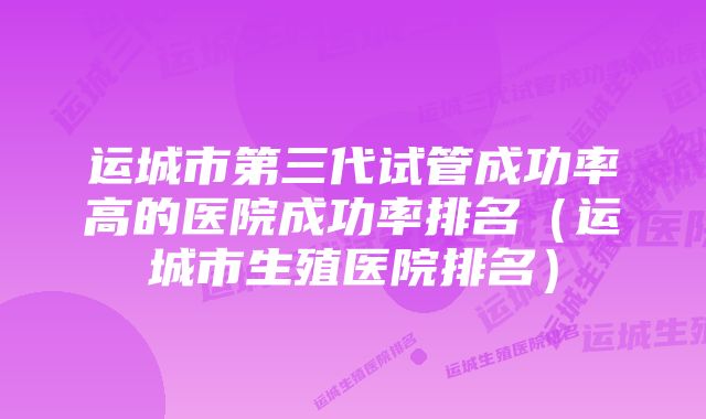 运城市第三代试管成功率高的医院成功率排名（运城市生殖医院排名）