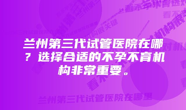 兰州第三代试管医院在哪？选择合适的不孕不育机构非常重要。