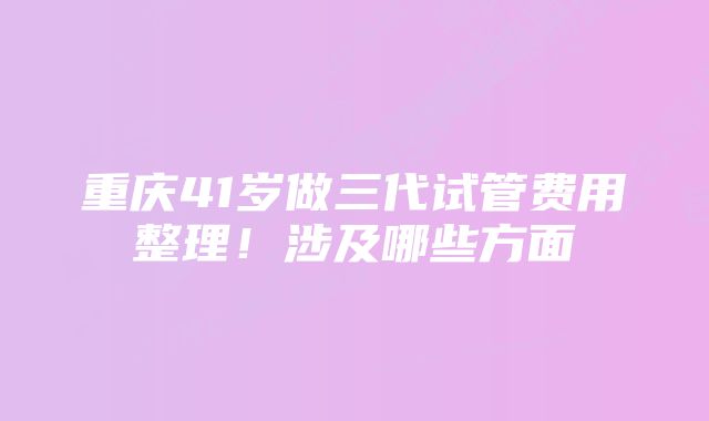 重庆41岁做三代试管费用整理！涉及哪些方面