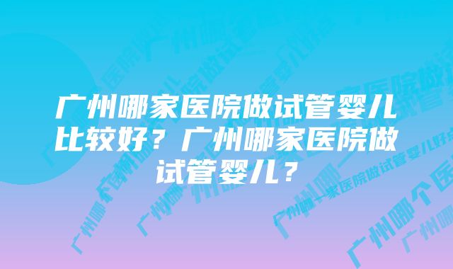 广州哪家医院做试管婴儿比较好？广州哪家医院做试管婴儿？