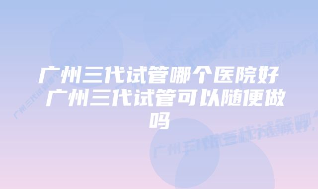 广州三代试管哪个医院好 广州三代试管可以随便做吗