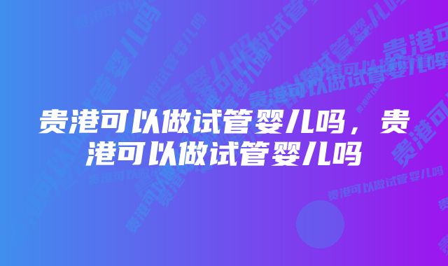 贵港可以做试管婴儿吗，贵港可以做试管婴儿吗