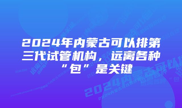 2024年内蒙古可以排第三代试管机构，远离各种“包”是关键