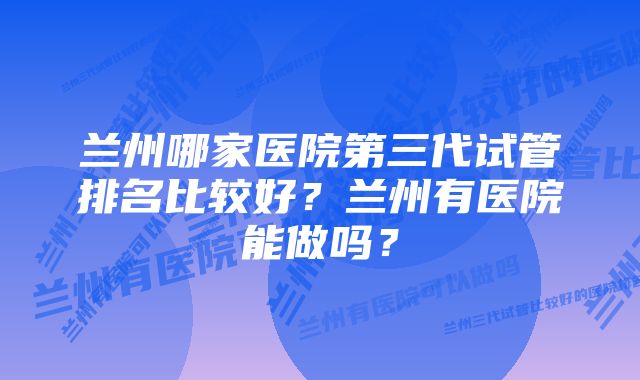 兰州哪家医院第三代试管排名比较好？兰州有医院能做吗？