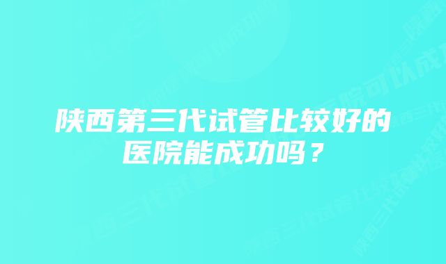 陕西第三代试管比较好的医院能成功吗？