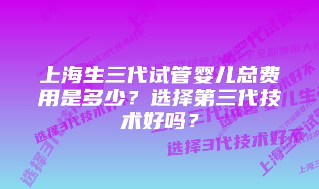 上海生三代试管婴儿总费用是多少？选择第三代技术好吗？