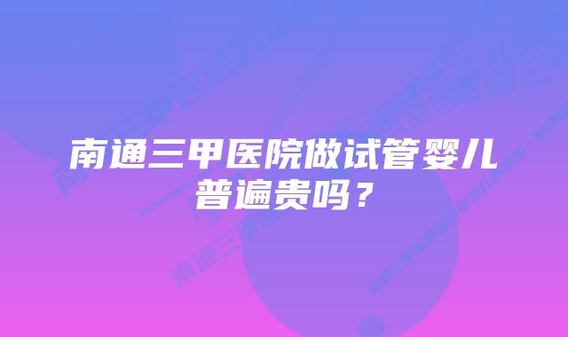 南通三甲医院做试管婴儿普遍贵吗？