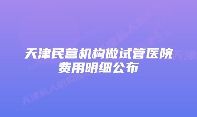 天津民营机构做试管医院费用明细公布