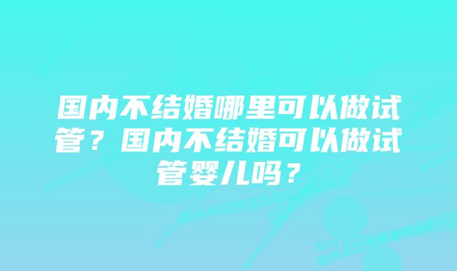 国内不结婚哪里可以做试管？国内不结婚可以做试管婴儿吗？