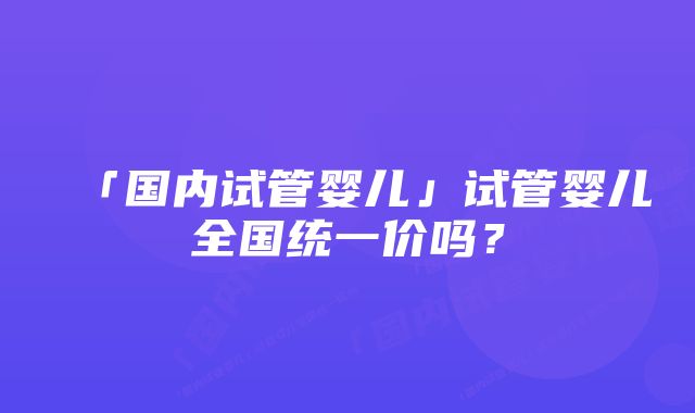 「国内试管婴儿」试管婴儿全国统一价吗？