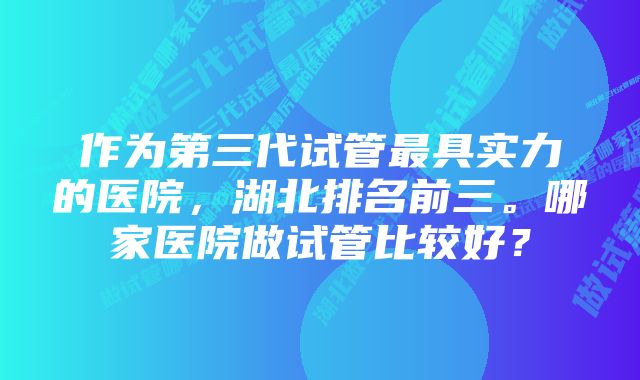 作为第三代试管最具实力的医院，湖北排名前三。哪家医院做试管比较好？