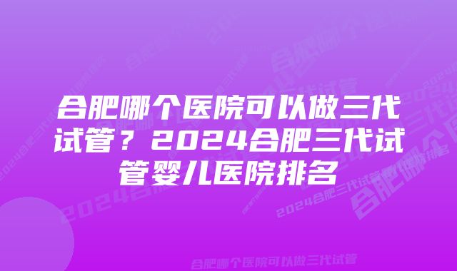 合肥哪个医院可以做三代试管？2024合肥三代试管婴儿医院排名