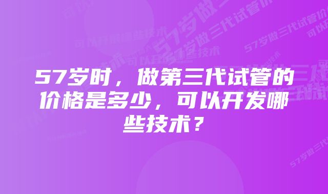 57岁时，做第三代试管的价格是多少，可以开发哪些技术？