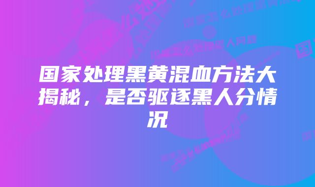 国家处理黑黄混血方法大揭秘，是否驱逐黑人分情况