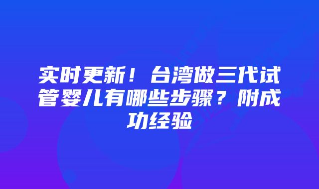 实时更新！台湾做三代试管婴儿有哪些步骤？附成功经验