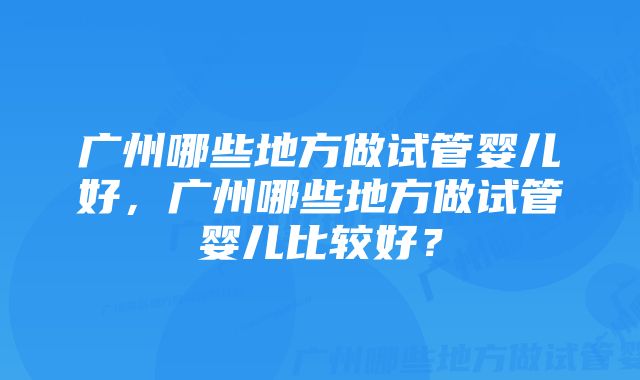 广州哪些地方做试管婴儿好，广州哪些地方做试管婴儿比较好？