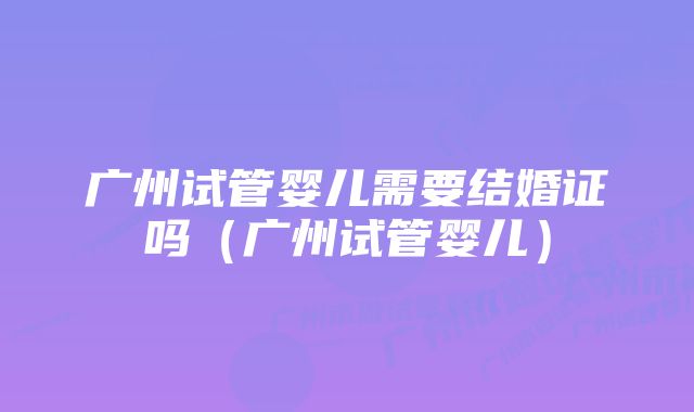 广州试管婴儿需要结婚证吗（广州试管婴儿）