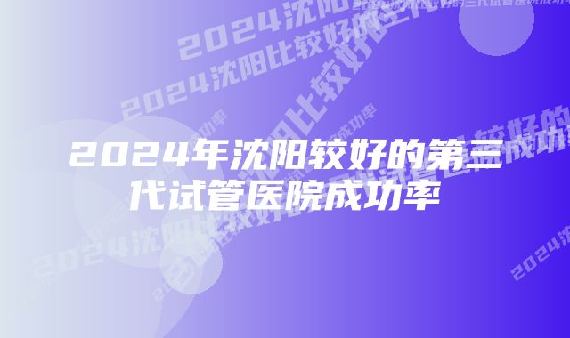 2024年沈阳较好的第三代试管医院成功率