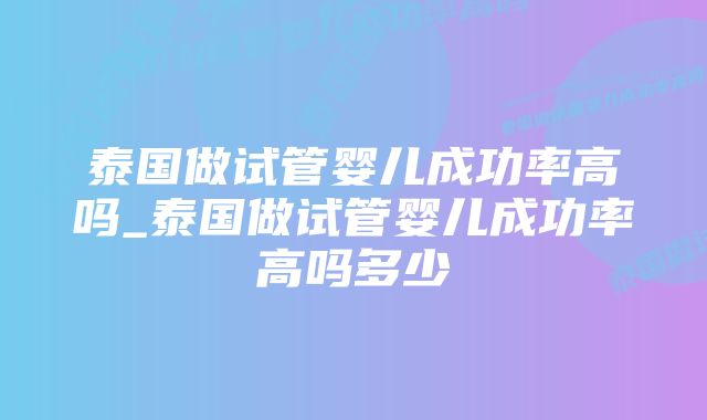 泰国做试管婴儿成功率高吗_泰国做试管婴儿成功率高吗多少