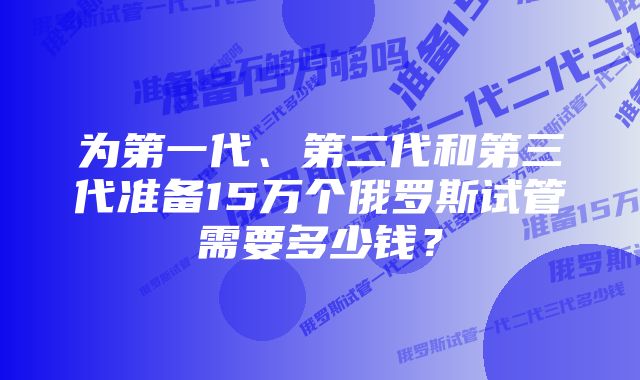 为第一代、第二代和第三代准备15万个俄罗斯试管需要多少钱？