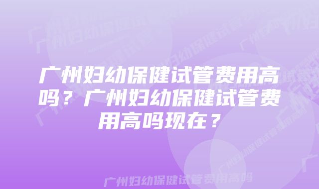 广州妇幼保健试管费用高吗？广州妇幼保健试管费用高吗现在？