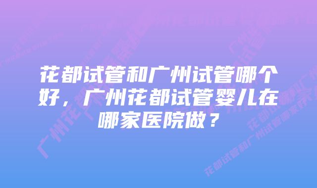 花都试管和广州试管哪个好，广州花都试管婴儿在哪家医院做？